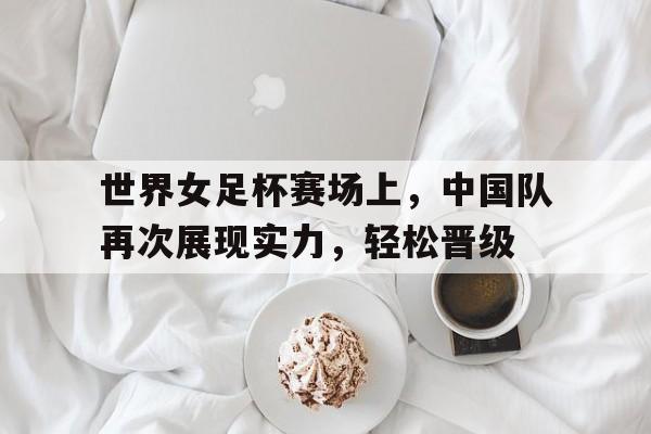 世界女足杯赛场上,中国队再次展现实力,轻松晋级的简单介绍