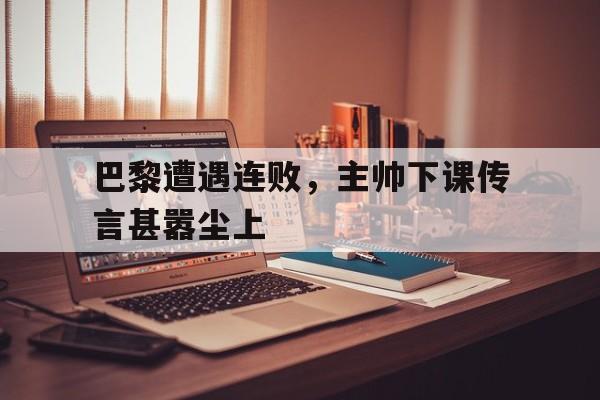 关于巴黎遭遇连败，主帅下课传言甚嚣尘上的信息