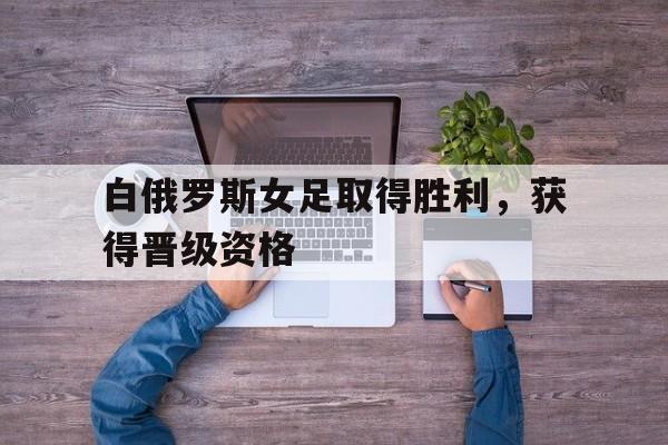 白俄罗斯女足取得胜利，获得晋级资格