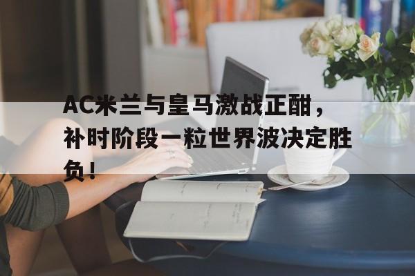 AC米兰与皇马激战正酣，补时阶段一粒世界波决定胜负！互飚世界波欧冠皇马主场11曼城