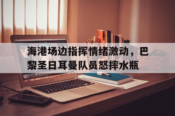 海港场边指挥情绪激动，巴黎圣日耳曼队员怒摔水瓶巴黎圣日耳曼二队