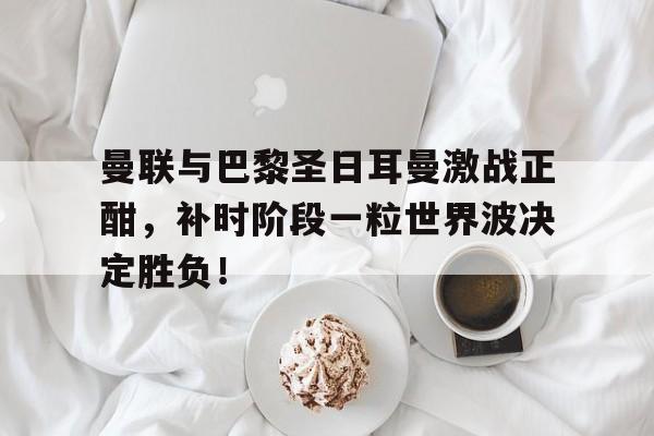 曼联与巴黎圣日耳曼激战正酣，补时阶段一粒世界波决定胜负！